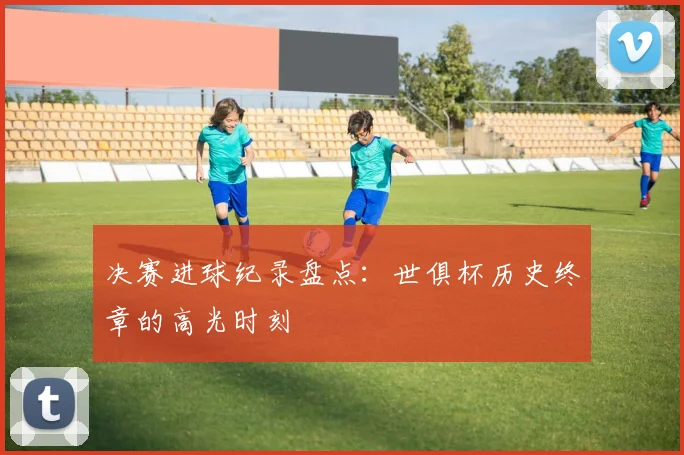 决赛进球纪录盘点：世俱杯历史终章的高光时刻