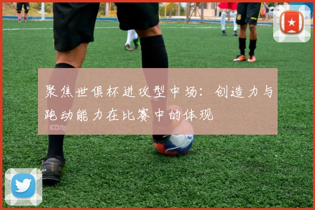 聚焦世俱杯进攻型中场：创造力与跑动能力在比赛中的体现